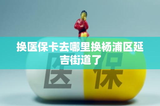 三亚换医保卡去哪里换杨浦区延吉街道了